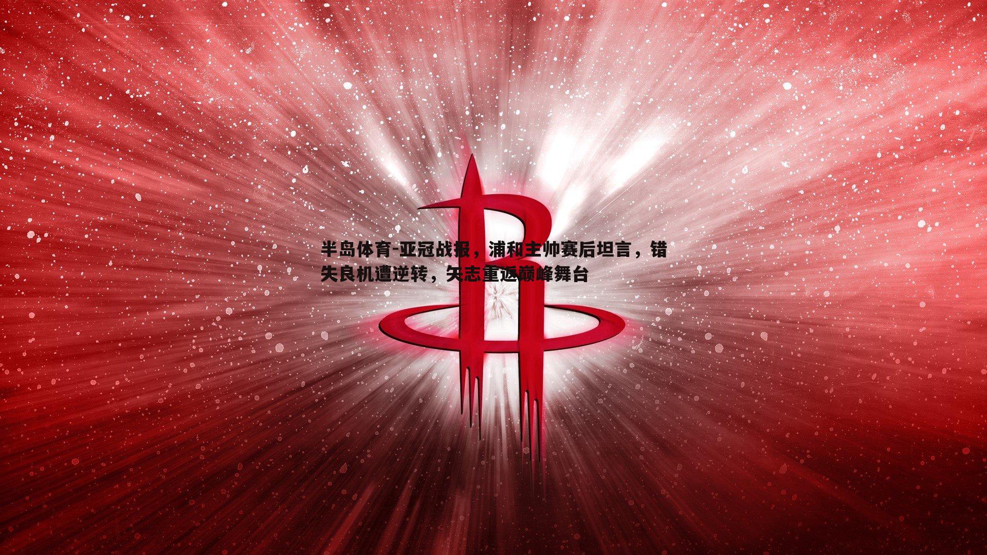 亚冠战报，浦和主帅赛后坦言，错失良机遭逆转，矢志重返巅峰舞台