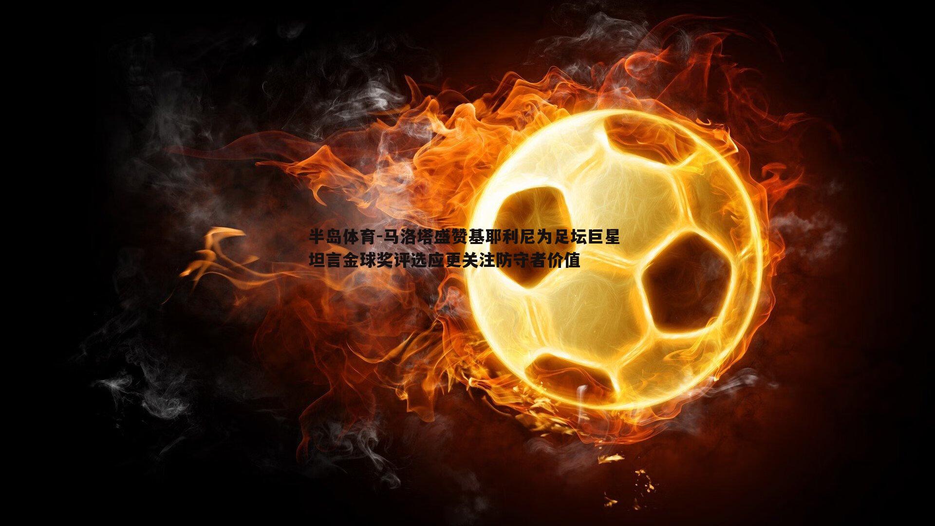 马洛塔盛赞基耶利尼为足坛巨星 坦言金球奖评选应更关注防守者价值